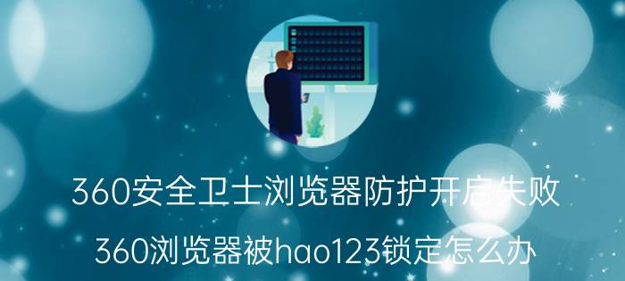 360安全卫士浏览器防护开启失败 360浏览器被hao123锁定怎么办？